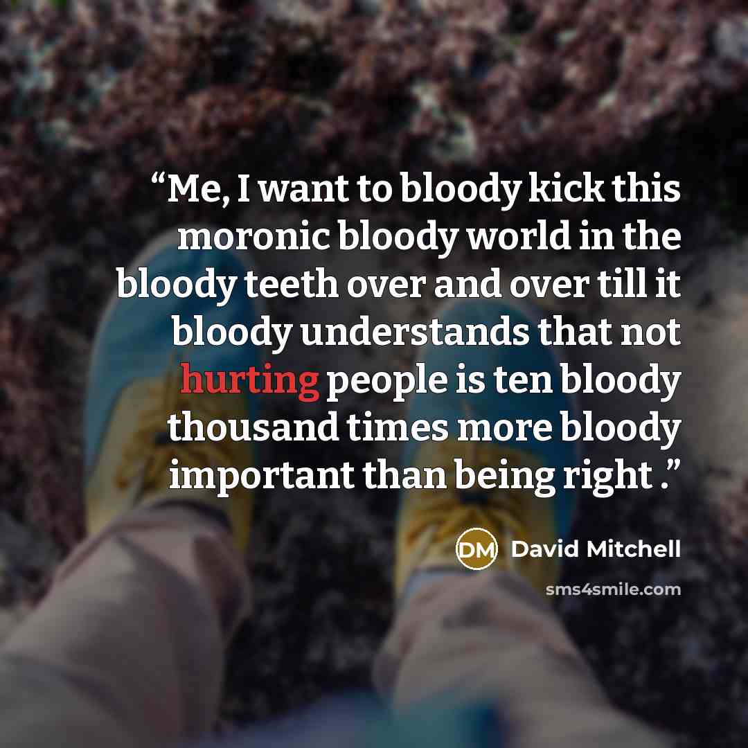 “Me, I want to bloody kick this moronic bloody world in the bloody teeth over and over till it bloody understands that not hurting people is ten bloody thousand times more bloody important than being right .” quote by David Mitchell