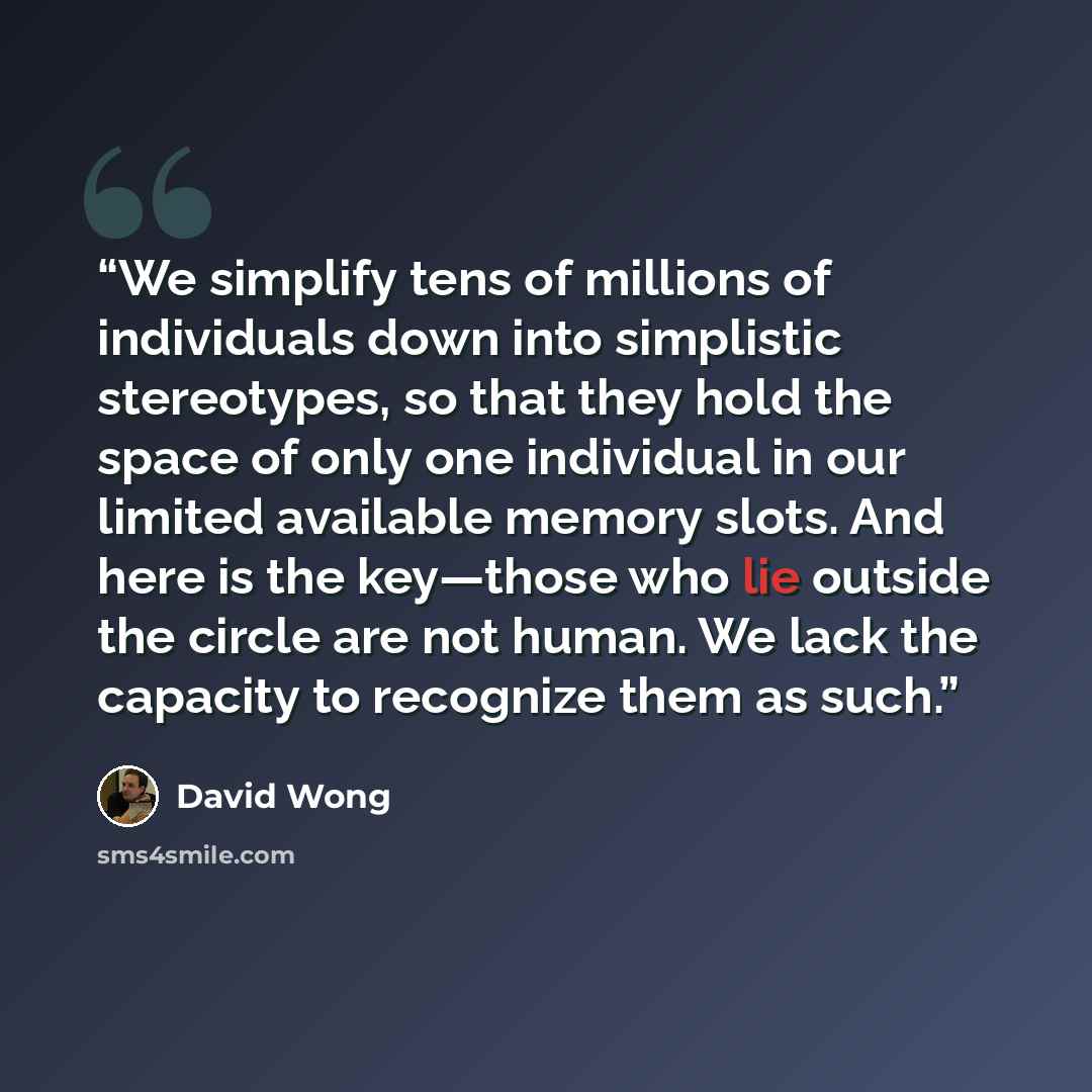 “We simplify tens of millions of individuals down into simplistic stereotypes, so that they hold the space of only one individual in our limited available memory slots. And here is the key—those who lie outside the circle are not human. We lack the capacity to recognize them as such.” quote by David Wong