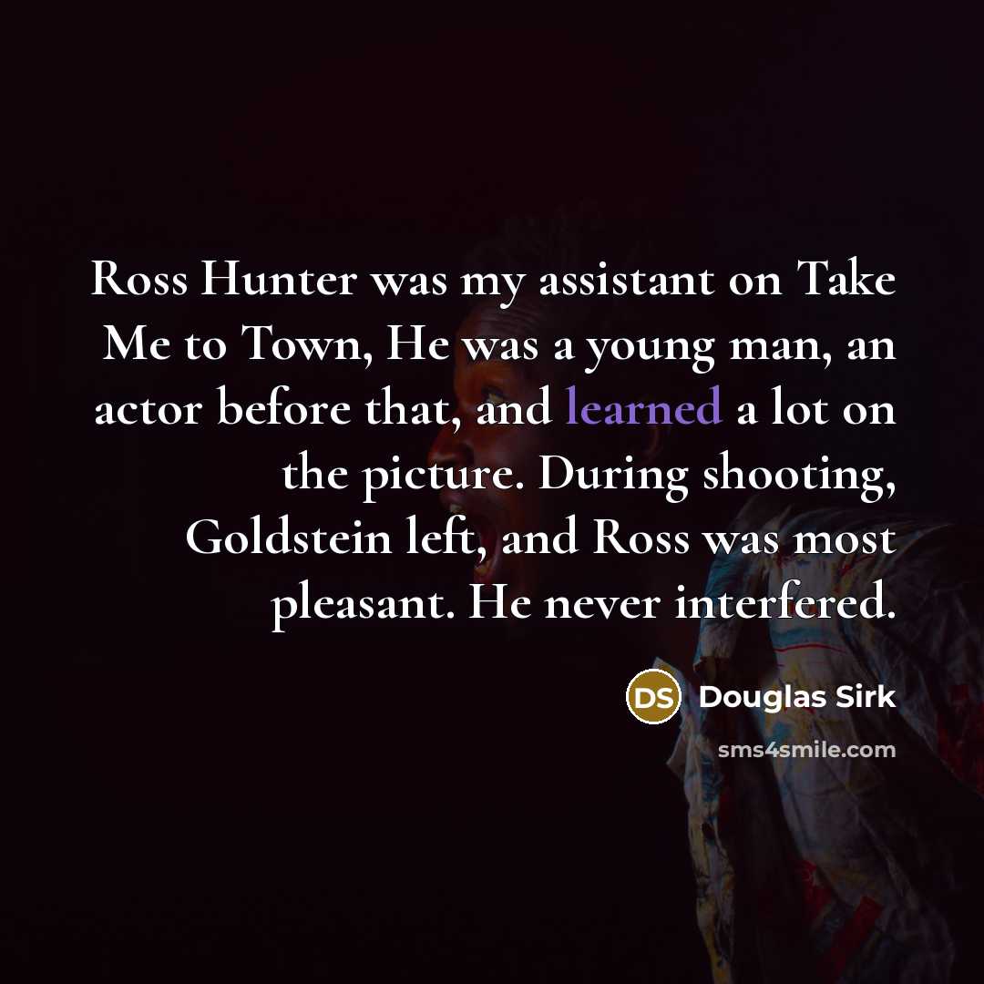 “Ross Hunter was my assistant on Take Me to Town, He was a young man, an actor before that, and learned a lot on the picture. During shooting, Goldstein left, and Ross was most pleasant. He never interfered.” quote by Douglas Sirk