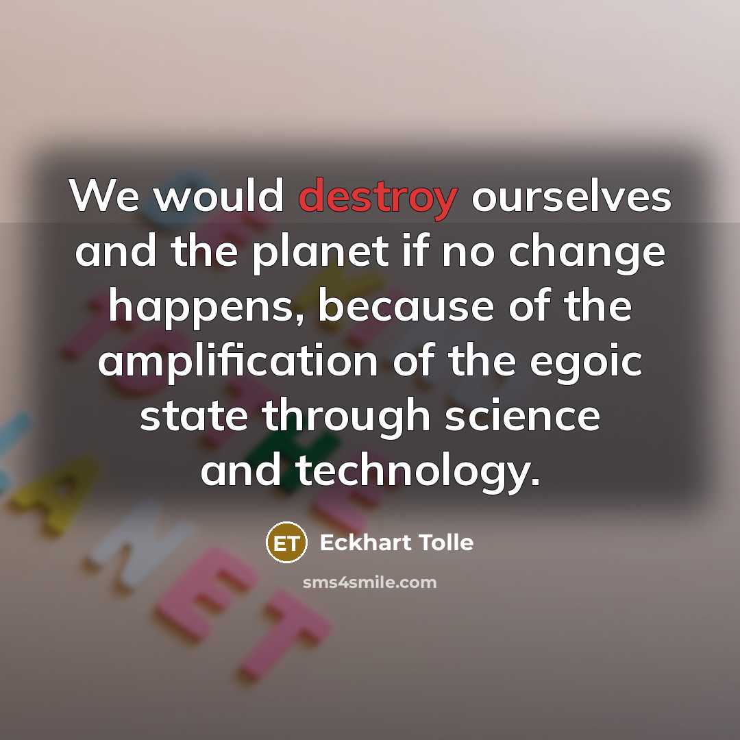 “We would destroy ourselves and the planet if no change happens, because of the amplification of the egoic state through science and technology.” quote by Eckhart Tolle