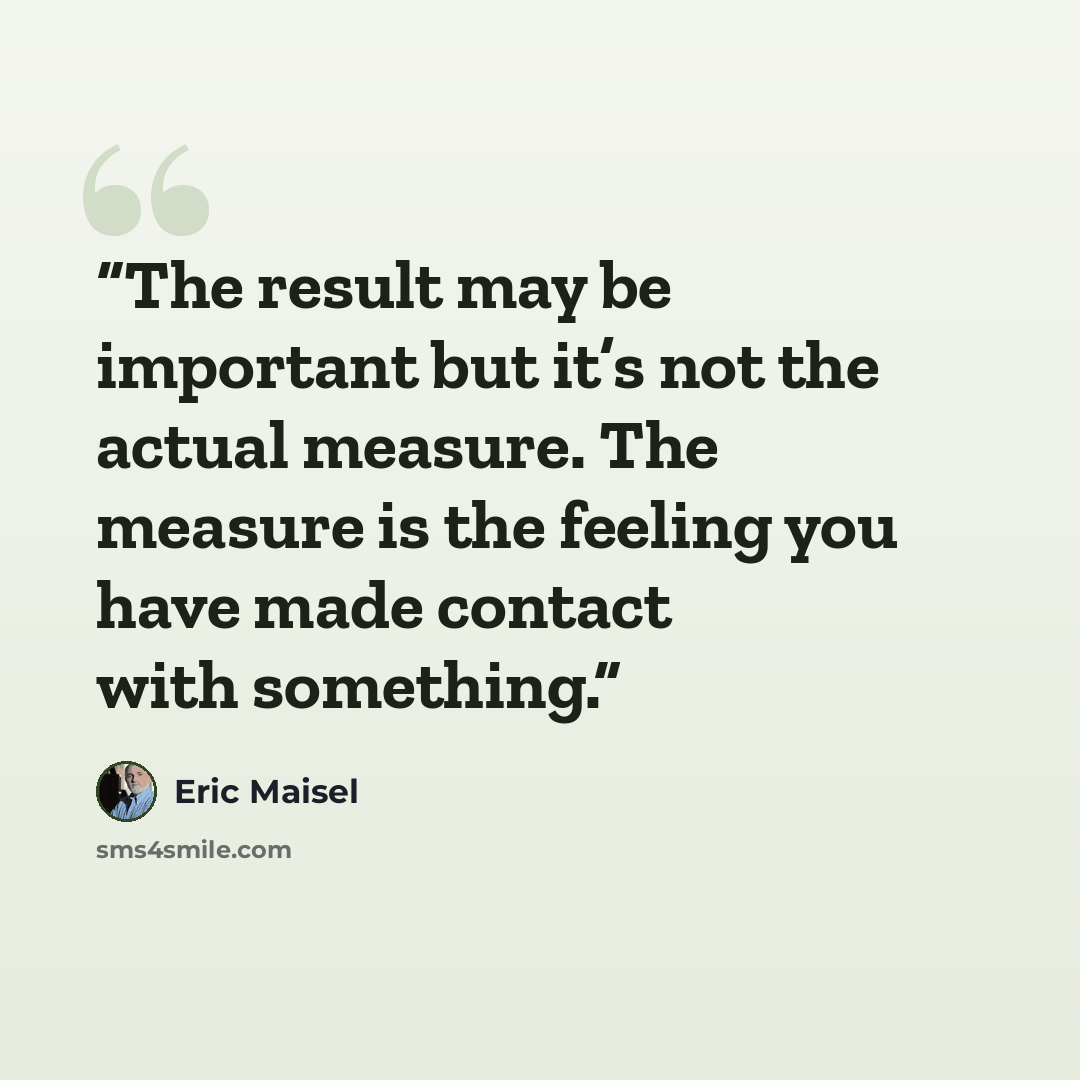 “The result may be important but it’s not the actual measure. The measure is the feeling you have made contact with something.” quote by Eric Maisel