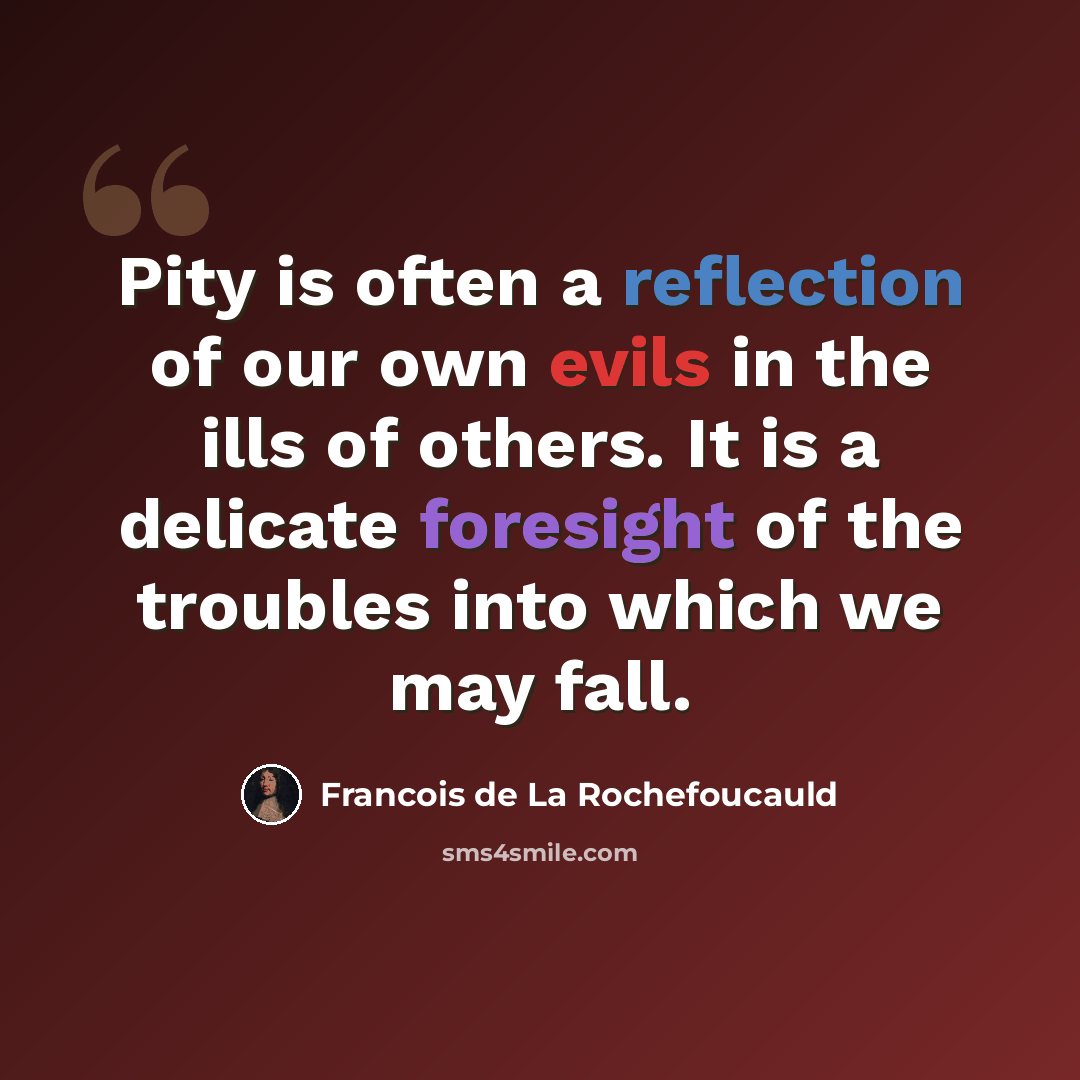 “Pity is often a reflection of our own evils in the ills of others. It is a delicate foresight of the troubles into which we may fall.” quote by Francois de La Rochefoucauld