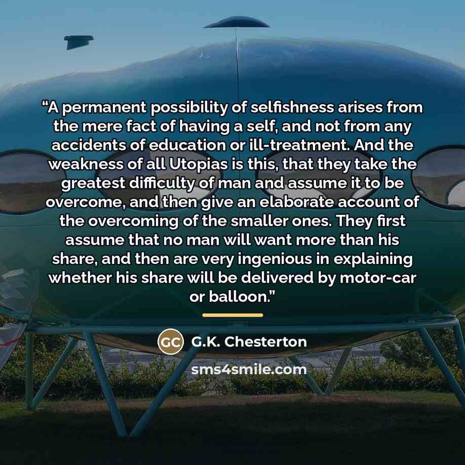 “A permanent possibility of selfishness arises from the mere fact of having a self, and not from any accidents of education or ill-treatment. And the weakness of all Utopias is this, that they take the greatest difficulty of man and assume it to be overcome, and then give an elaborate account of…” quote by G.K. Chesterton