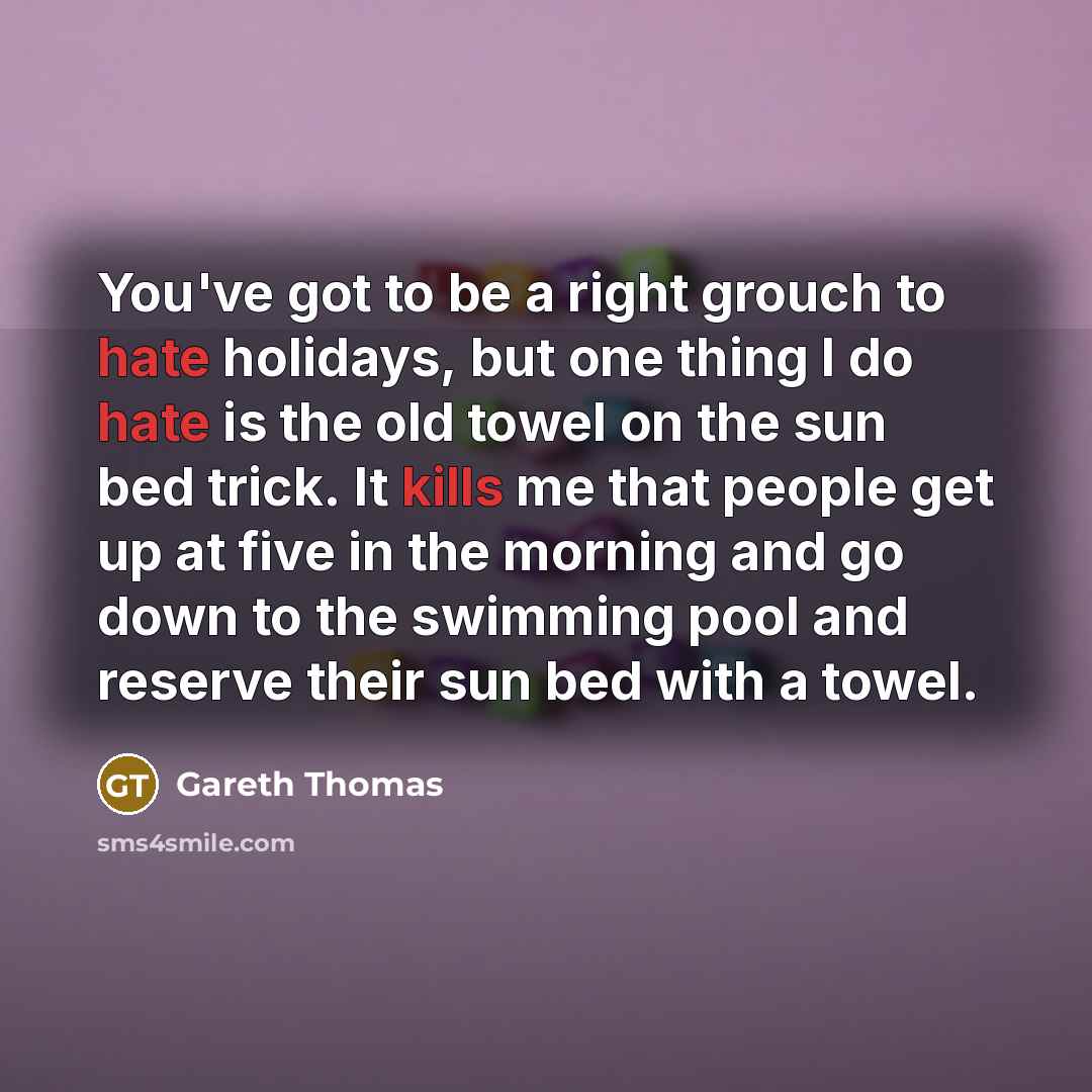 “You've got to be a right grouch to hate holidays, but one thing I do hate is the old towel on the sun bed trick. It kills me that people get up at five in the morning and go down to the swimming pool and reserve their sun bed with a towel.” quote by Gareth Thomas