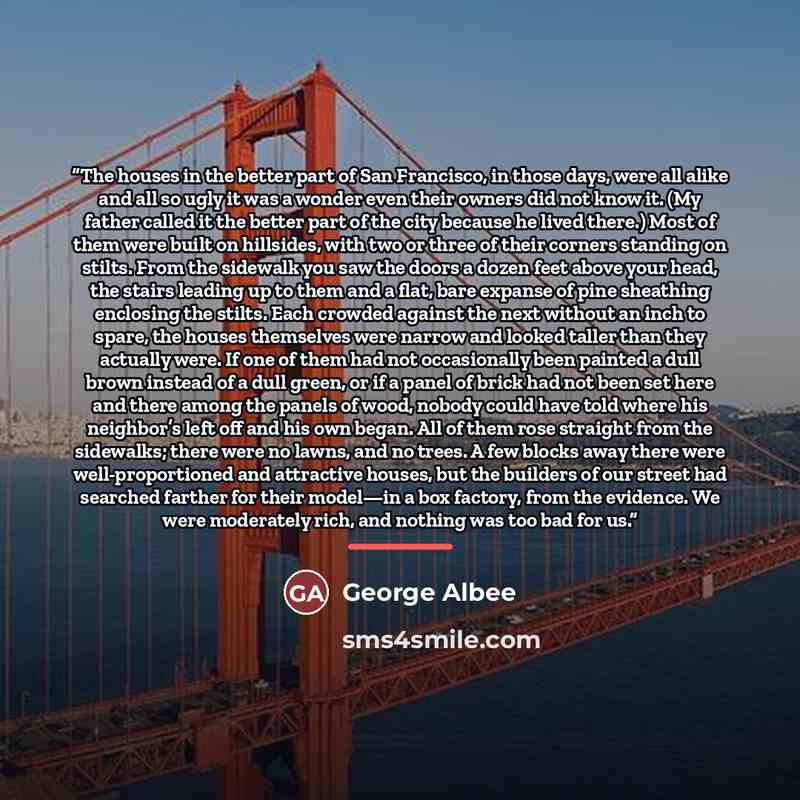 “The houses in the better part of San Francisco, in those days, were all alike and all so ugly it was a wonder even their owners did not know it. (My father called it the better part of the city because he lived there.) Most of them were built on hillsides, with two or three of their corners…” quote by George Albee