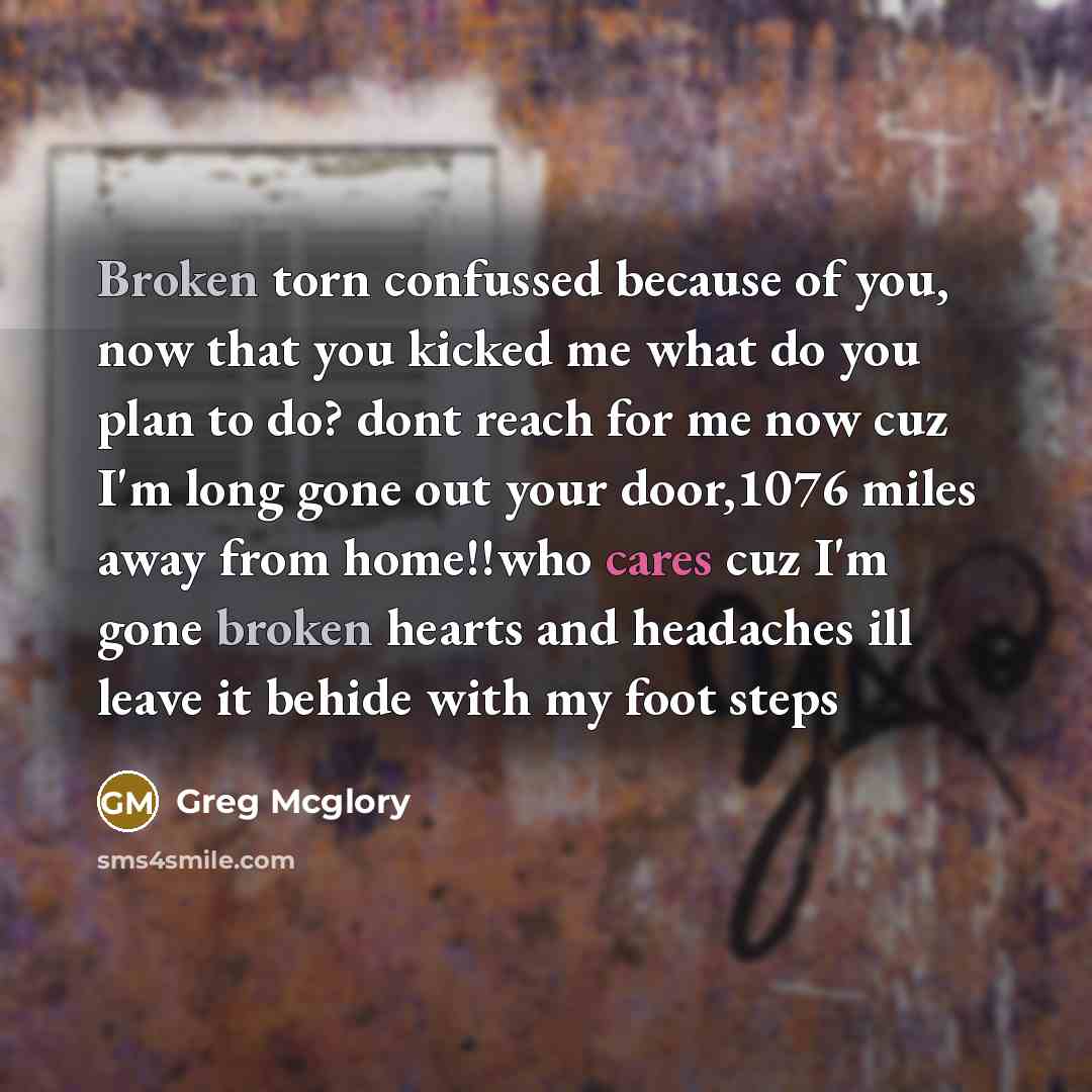 “Broken torn confussed because of you, now that you kicked me what do you plan to do? dont reach for me now cuz I'm long gone out your door,1076 miles away from home!!who cares cuz I'm gone broken hearts and headaches ill leave it behide with my foot steps” quote by Greg Mcglory