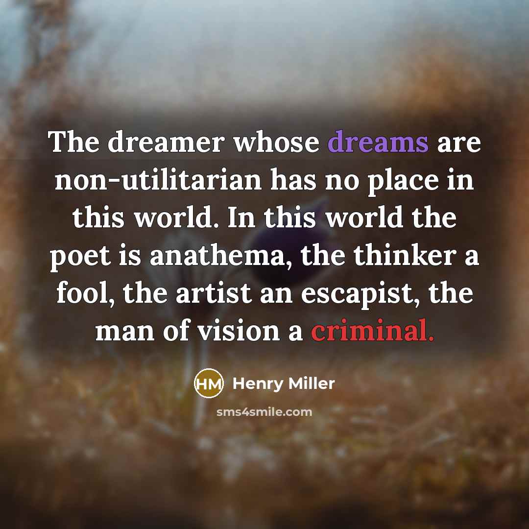 “The dreamer whose dreams are non-utilitarian has no place in this world. In this world the poet is anathema, the thinker a fool, the artist an escapist, the man of vision a criminal.” quote by Henry Miller