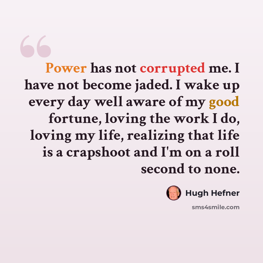 “Power has not corrupted me. I have not become jaded. I wake up every day well aware of my good fortune, loving the work I do, loving my life, realizing that life is a crapshoot and I'm on a roll second to none.” quote by Hugh Hefner