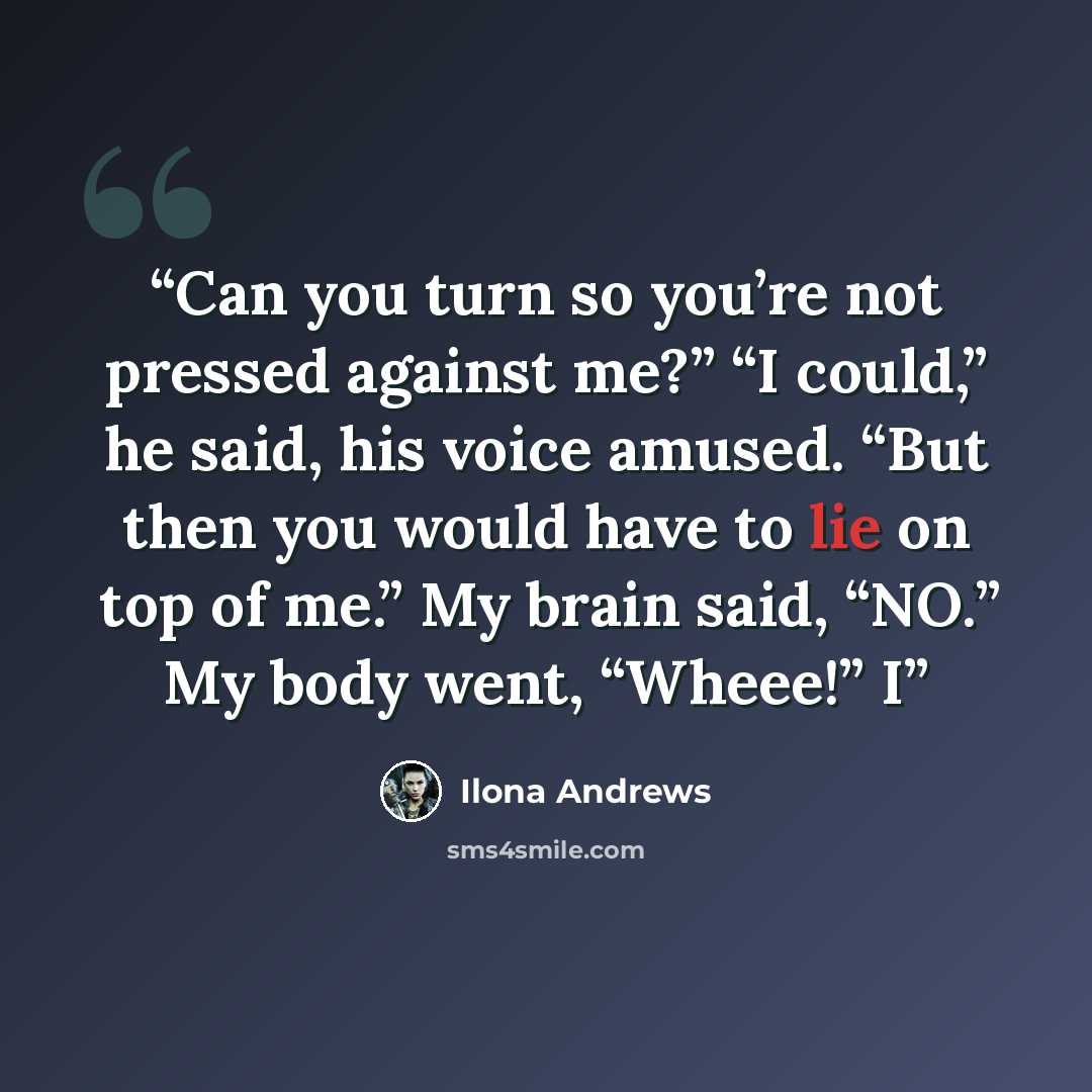 “Can you turn so you’re not pressed against me?” “I could,” he said, his voice amused. “But then you would have to lie on top of me.” My brain said, “NO.” My body went, “Wheee!” I” quote by Ilona Andrews
