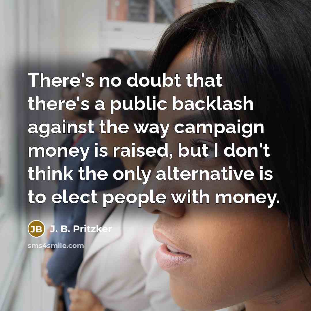 “There's no doubt that there's a public backlash against the way campaign money is raised, but I don't think the only alternative is to elect people with money.” quote by J. B. Pritzker