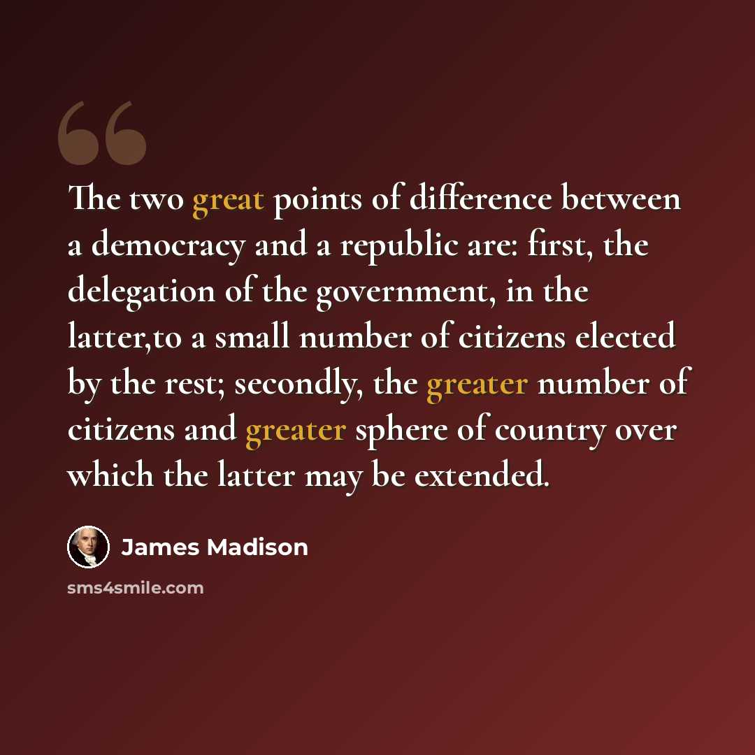 “The two great points of difference between a democracy and a republic are: first, the delegation of the government, in the latter,to a small number of citizens elected by the rest; secondly, the greater number of citizens and greater sphere of country over which the latter may be extended.” quote by James Madison