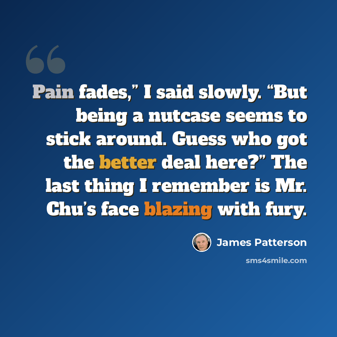 “Pain fades,” I said slowly. “But being a nutcase seems to stick around. Guess who got the better deal here?” The last thing I remember is Mr. Chu’s face blazing with fury.” quote by James Patterson