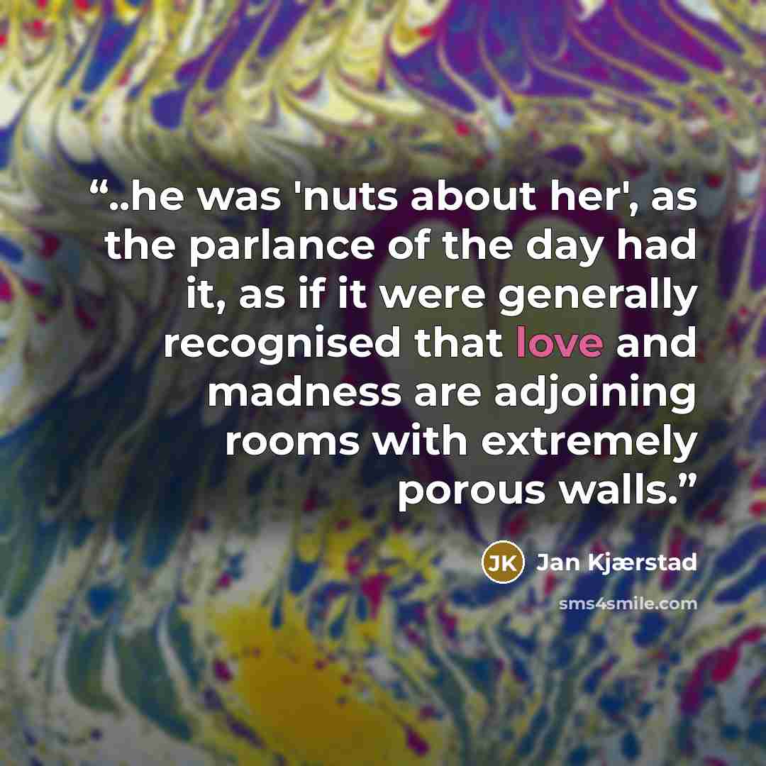“..he was 'nuts about her', as the parlance of the day had it, as if it were generally recognised that love and madness are adjoining rooms with extremely porous walls.” quote by Jan Kjærstad