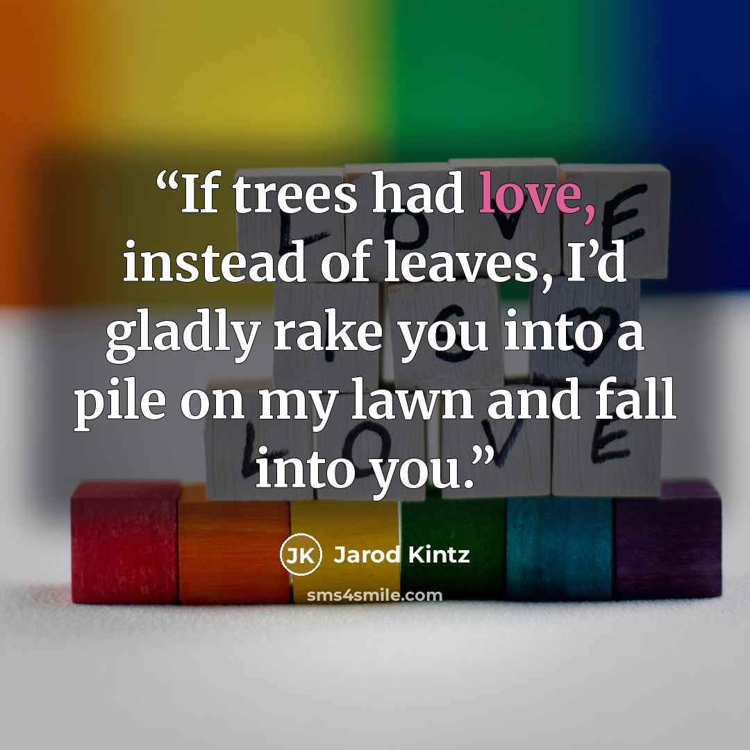 “If trees had love, instead of leaves, I’d gladly rake you into a pile on my lawn and fall into you.” quote by Jarod Kintz