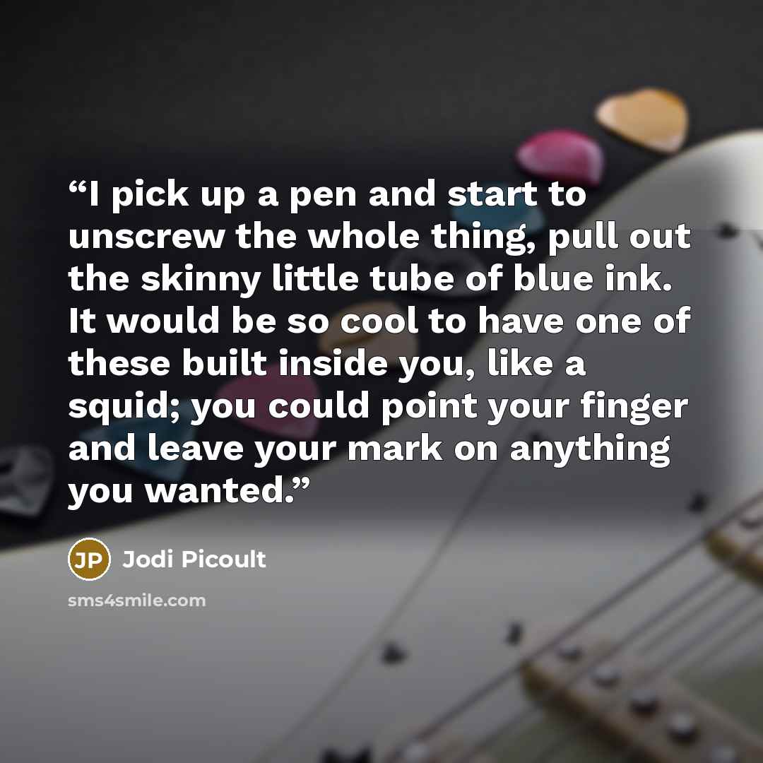 “I pick up a pen and start to unscrew the whole thing, pull out the skinny little tube of blue ink. It would be so cool to have one of these built inside you, like a squid; you could point your finger and leave your mark on anything you wanted.” quote by Jodi Picoult