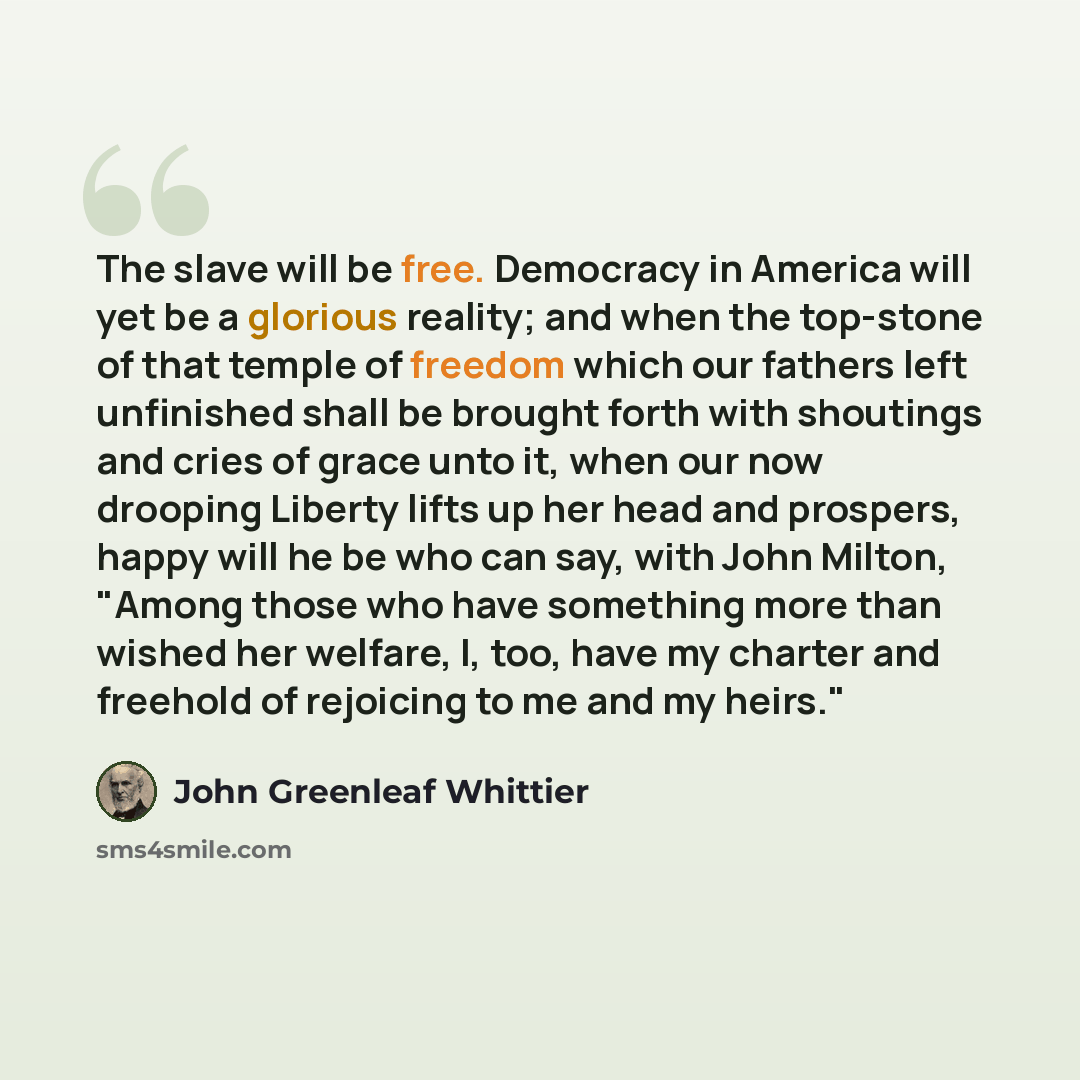 “The slave will be free. Democracy in America will yet be a glorious reality; and when the top-stone of that temple of freedom which our fathers left unfinished shall be brought forth with shoutings and cries of grace unto it, when our now drooping Liberty lifts up her head and prospers, happy will…” quote by John Greenleaf Whittier