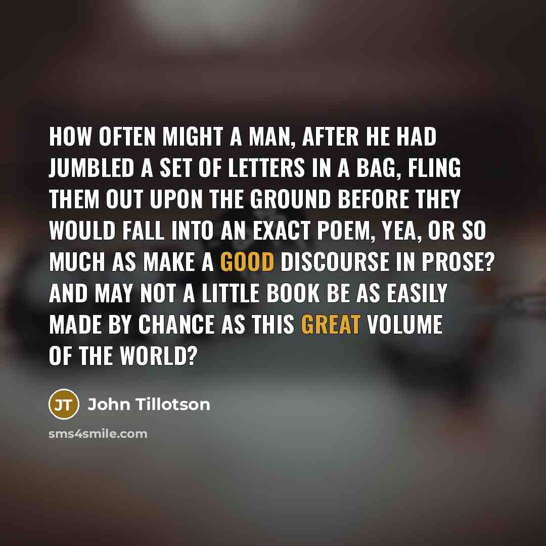 “How often might a man, after he had jumbled a set of letters in a bag, fling them out upon the ground before they would fall into an exact poem, yea, or so much as make a good discourse in prose? And may not a little book be as easily made by chance as this great volume of the world?” quote by John Tillotson