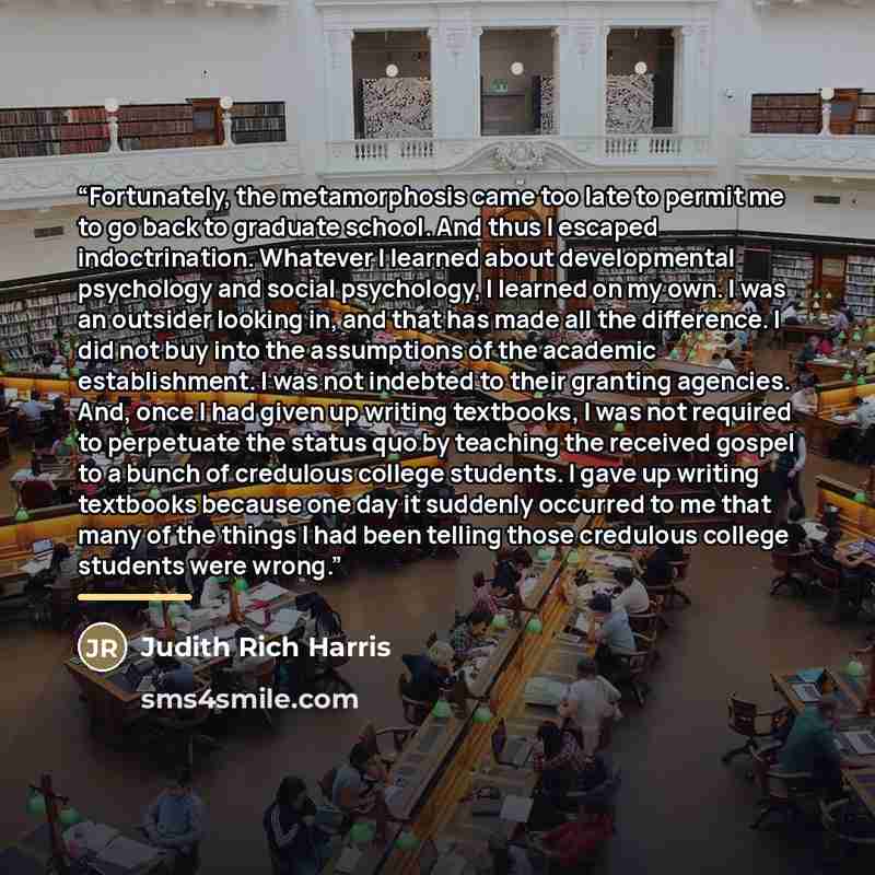 “Fortunately, the metamorphosis came too late to permit me to go back to graduate school. And thus I escaped indoctrination. Whatever I learned about developmental psychology and social psychology, I learned on my own. I was an outsider looking in, and that has made all the difference. I did not…” quote by Judith Rich Harris