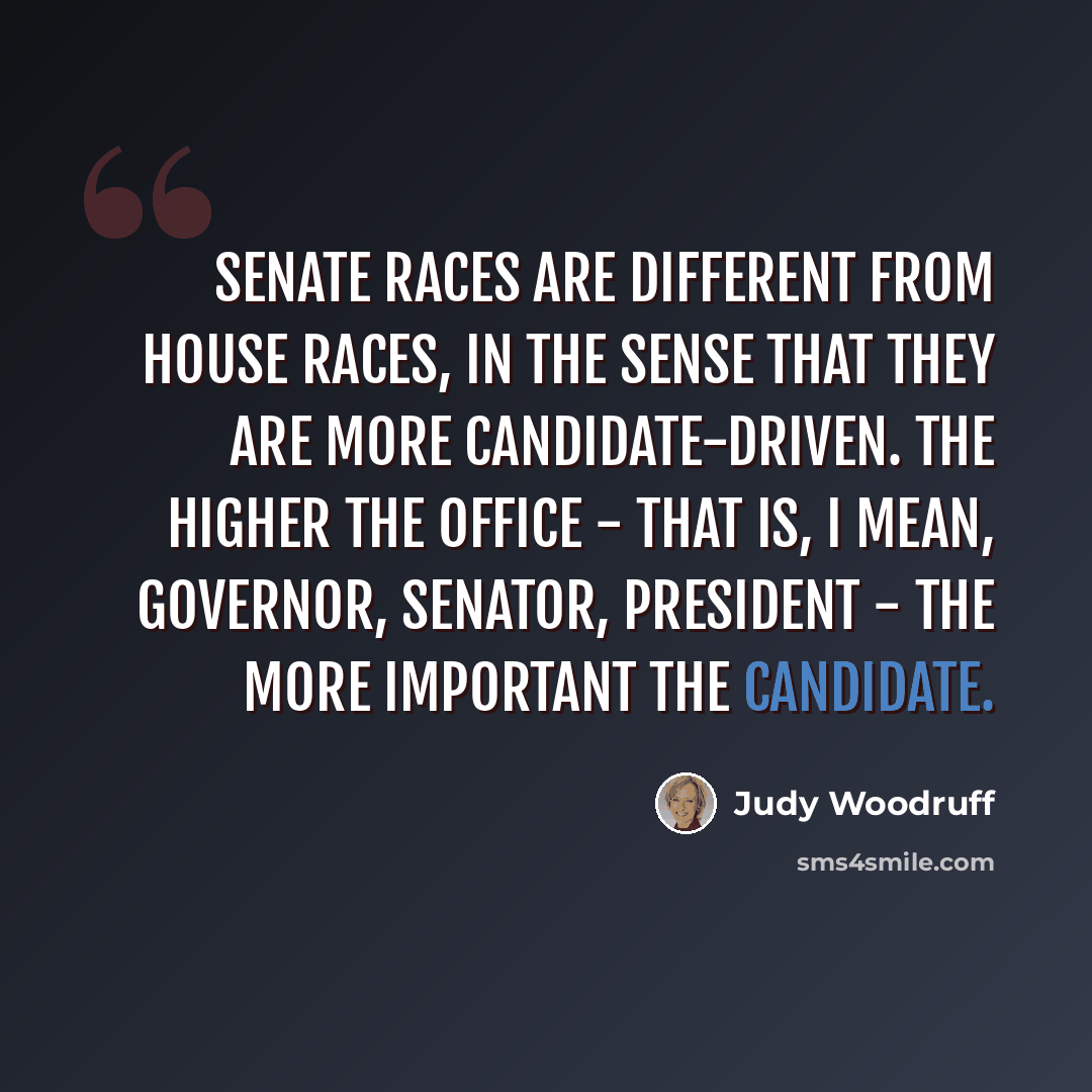 “Senate races are different from House races, in the sense that they are more candidate-driven. The higher the office - that is, I mean, governor, senator, president - the more important the candidate.” quote by Judy Woodruff