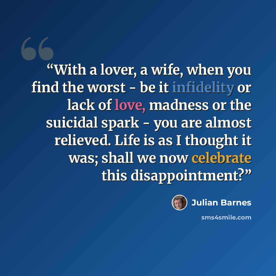 “With a lover, a wife, when you find the worst - be it infidelity or lack of love, madness or the suicidal spark - you are almost relieved. Life is as I thought it was; shall we now celebrate this disappointment?” quote by Julian Barnes