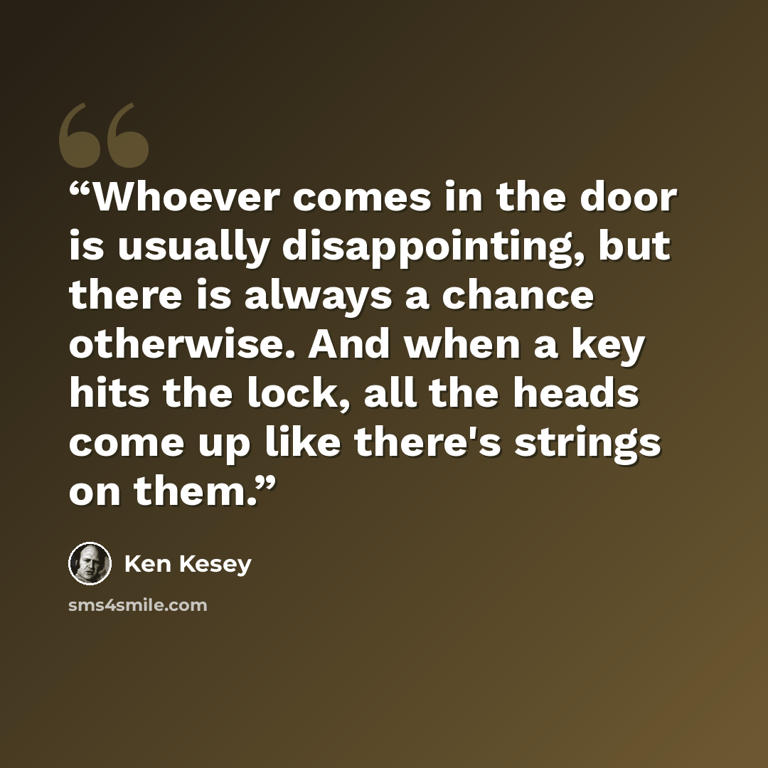 “Whoever comes in the door is usually disappointing, but there is always a chance otherwise. And when a key hits the lock, all the heads come up like there's strings on them.” quote by Ken Kesey