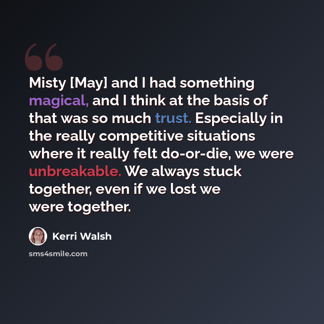 “Misty [May] and I had something magical, and I think at the basis of that was so much trust. Especially in the really competitive situations where it really felt do-or-die, we were unbreakable. We always stuck together, even if we lost we were together.” quote by Kerri Walsh