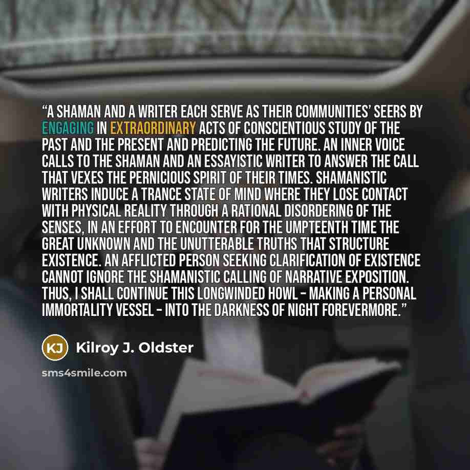 “A shaman and a writer each serve as their communities’ seers by engaging in extraordinary acts of conscientious study of the past and the present and predicting the future. An inner voice calls to the shaman and an essayistic writer to answer the call that vexes the pernicious spirit of their…” quote by Kilroy J. Oldster
