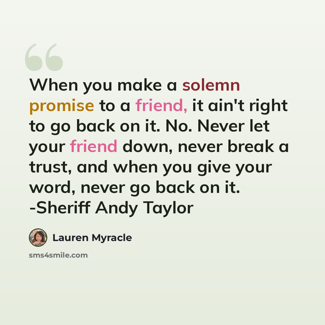 “When you make a solemn promise to a friend, it ain't right to go back on it. No. Never let your friend down, never break a trust, and when you give your word, never go back on it. -Sheriff Andy Taylor” quote by Lauren Myracle