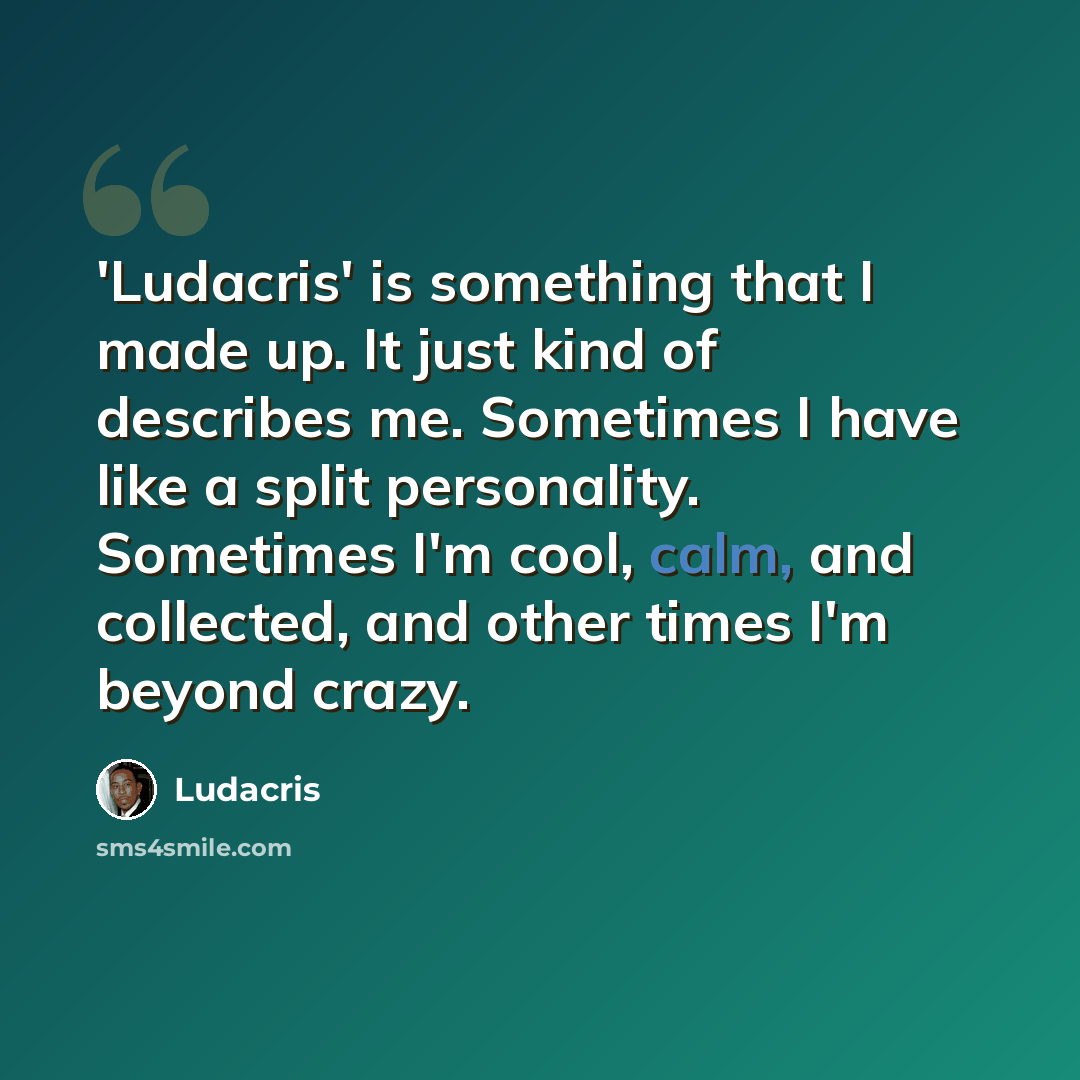 “'Ludacris' is something that I made up. It just kind of describes me. Sometimes I have like a split personality. Sometimes I'm cool, calm, and collected, and other times I'm beyond crazy.” quote by Ludacris