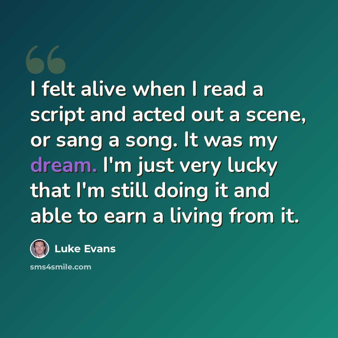 “I felt alive when I read a script and acted out a scene, or sang a song. It was my dream. I'm just very lucky that I'm still doing it and able to earn a living from it.” quote by Luke Evans