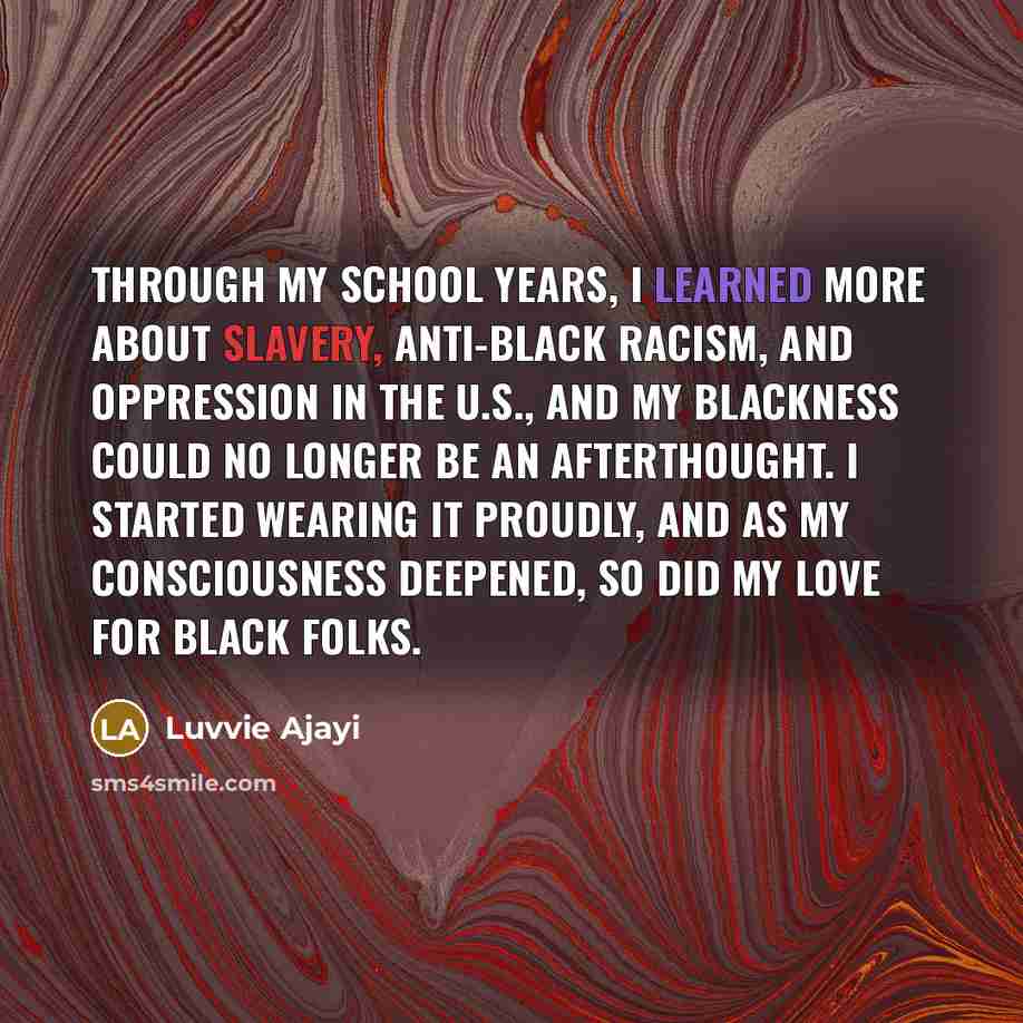 “Through my school years, I learned more about slavery, anti-black racism, and oppression in the U.S., and my blackness could no longer be an afterthought. I started wearing it proudly, and as my consciousness deepened, so did my love for black folks.” quote by Luvvie Ajayi