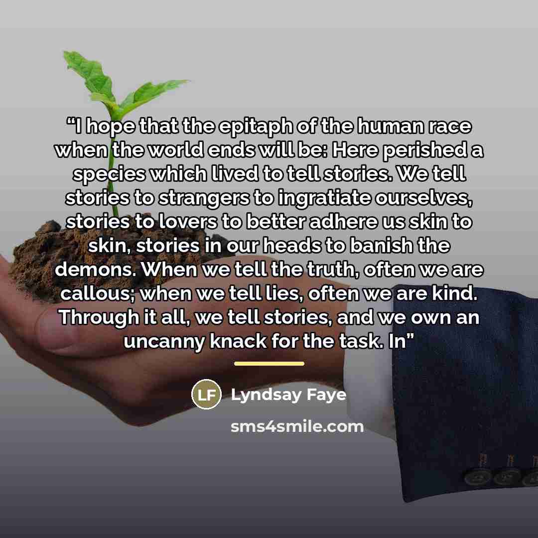 “I hope that the epitaph of the human race when the world ends will be: Here perished a species which lived to tell stories. We tell stories to strangers to ingratiate ourselves, stories to lovers to better adhere us skin to skin, stories in our heads to banish the demons. When we tell the truth…” quote by Lyndsay Faye