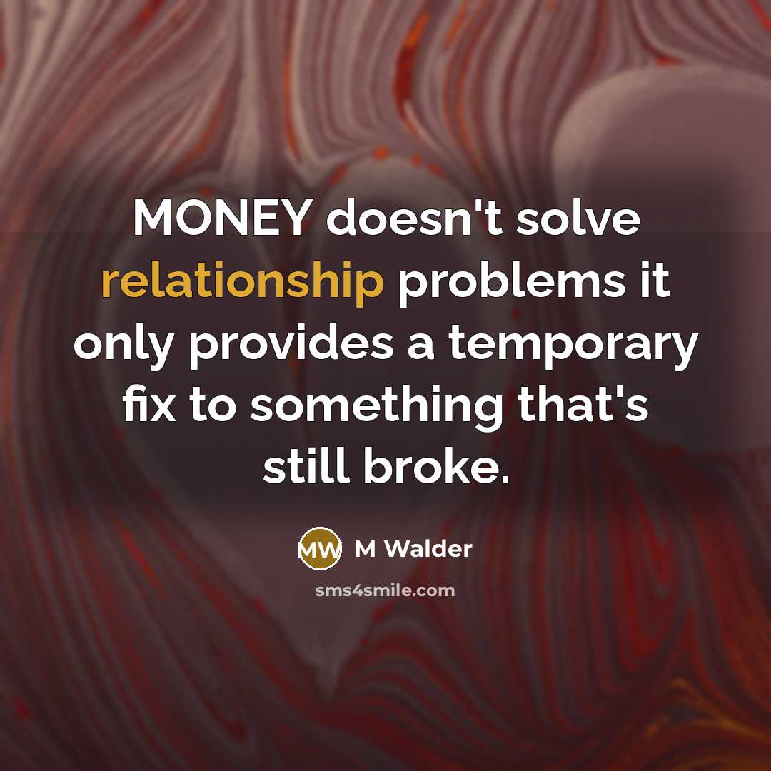 “MONEY doesn't solve relationship problems it only provides a temporary fix to something that's still broke.” quote by M Walder