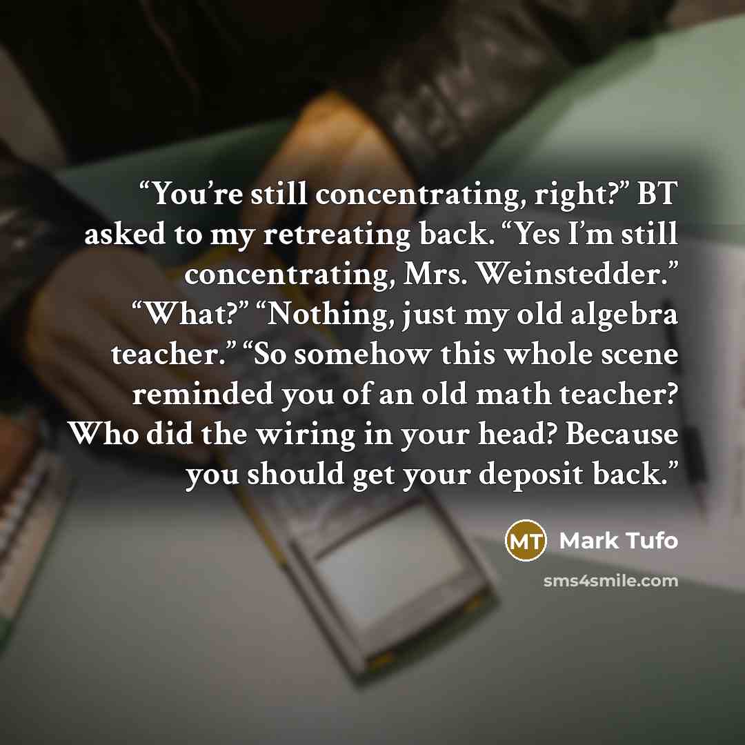 “You’re still concentrating, right?” BT asked to my retreating back. “Yes I’m still concentrating, Mrs. Weinstedder.” “What?” “Nothing, just my old algebra teacher.” “So somehow this whole scene reminded you of an old math teacher? Who did the wiring in your head? Because you should get your…” quote by Mark Tufo