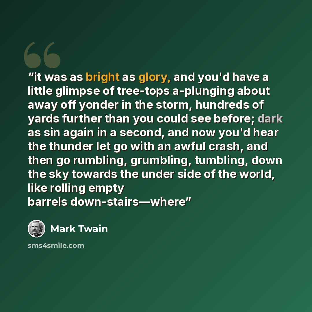“it was as bright as glory, and you'd have a little glimpse of tree-tops a-plunging about away off yonder in the storm, hundreds of yards further than you could see before; dark as sin again in a second, and now you'd hear the thunder let go with an awful crash, and then go rumbling, grumbling…” quote by Mark Twain