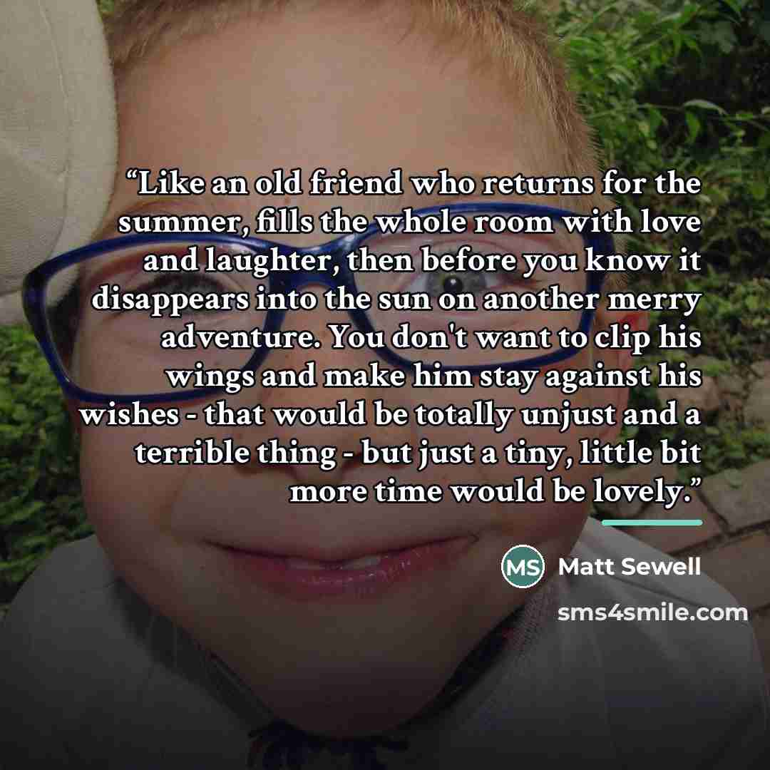 “Like an old friend who returns for the summer, fills the whole room with love and laughter, then before you know it disappears into the sun on another merry adventure. You don't want to clip his wings and make him stay against his wishes - that would be totally unjust and a terrible thing - but…” quote by Matt Sewell