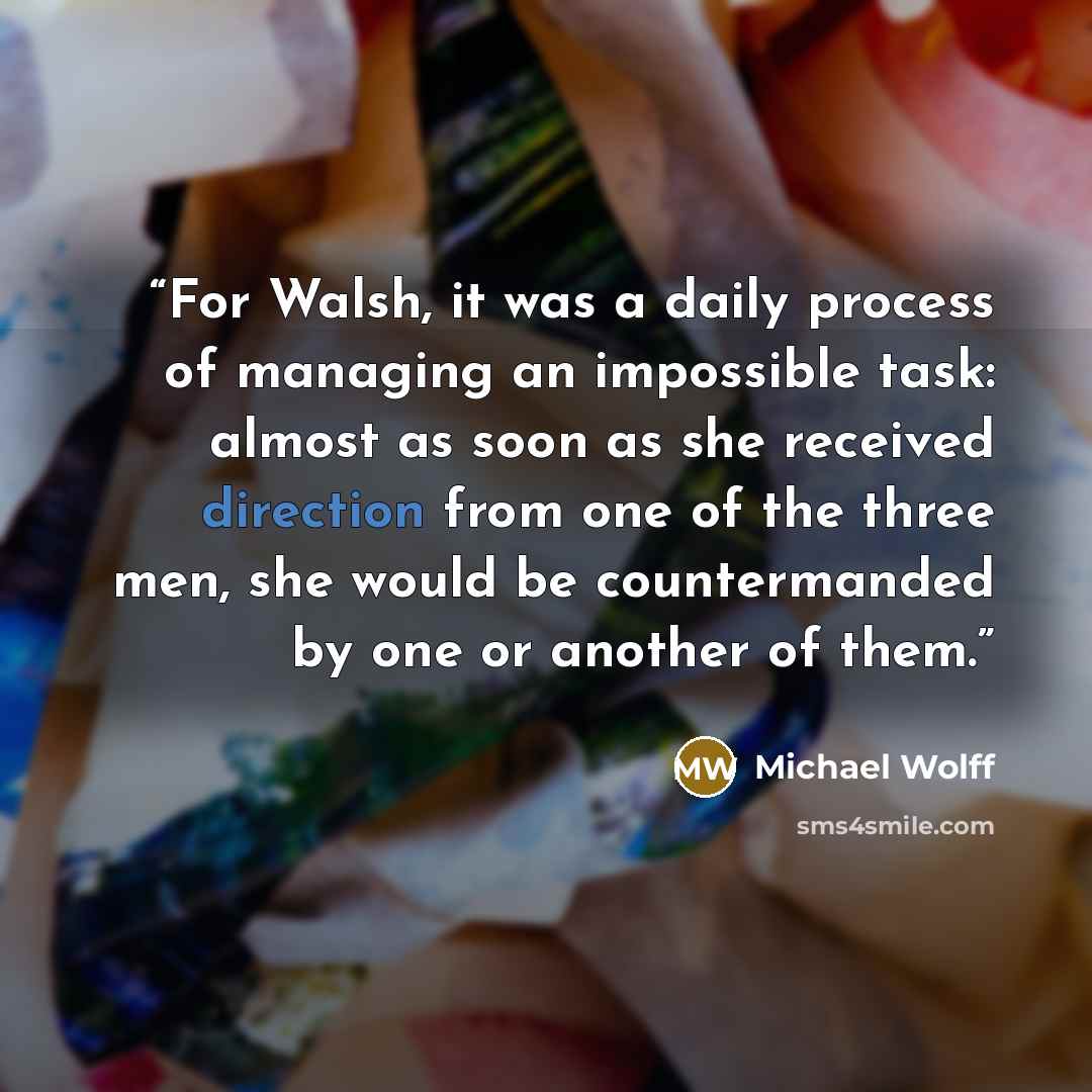 “For Walsh, it was a daily process of managing an impossible task: almost as soon as she received direction from one of the three men, she would be countermanded by one or another of them.” quote by Michael Wolff