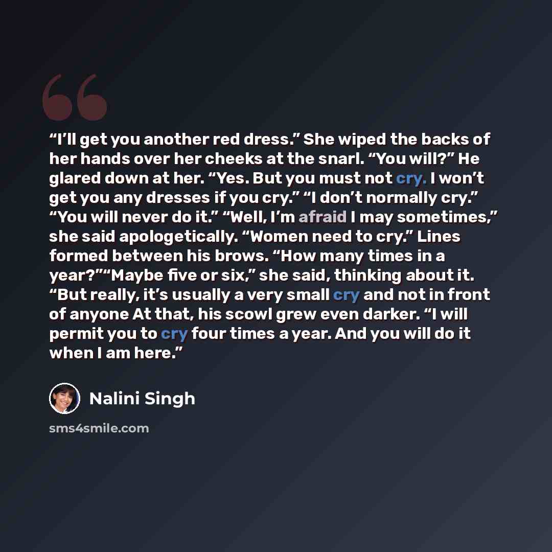 “I’ll get you another red dress.” She wiped the backs of her hands over her cheeks at the snarl. “You will?” He glared down at her. “Yes. But you must not cry. I won’t get you any dresses if you cry.” “I don’t normally cry.” “You will never do it.” “Well, I’m afraid I may sometimes,” she said…” quote by Nalini Singh