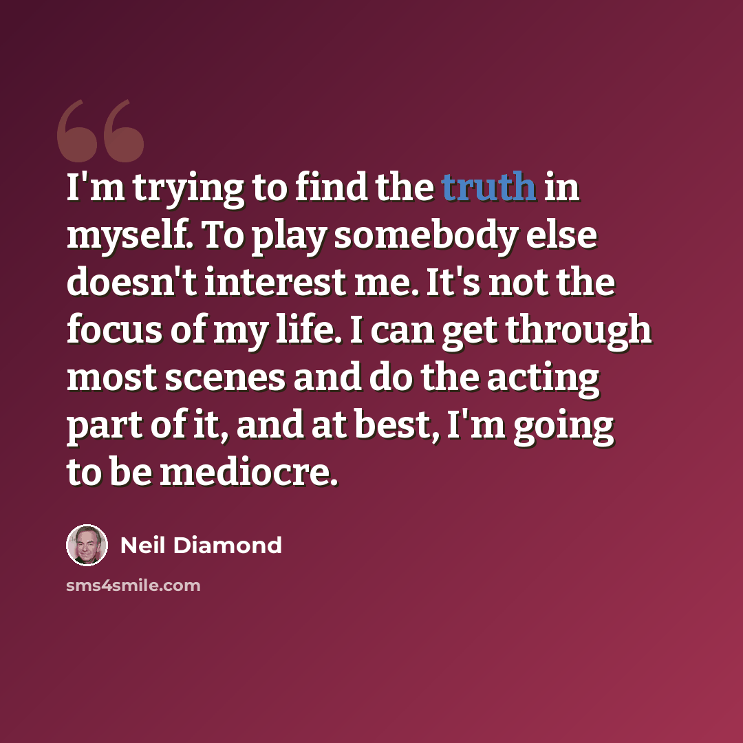 “I'm trying to find the truth in myself. To play somebody else doesn't interest me. It's not the focus of my life. I can get through most scenes and do the acting part of it, and at best, I'm going to be mediocre.” quote by Neil Diamond