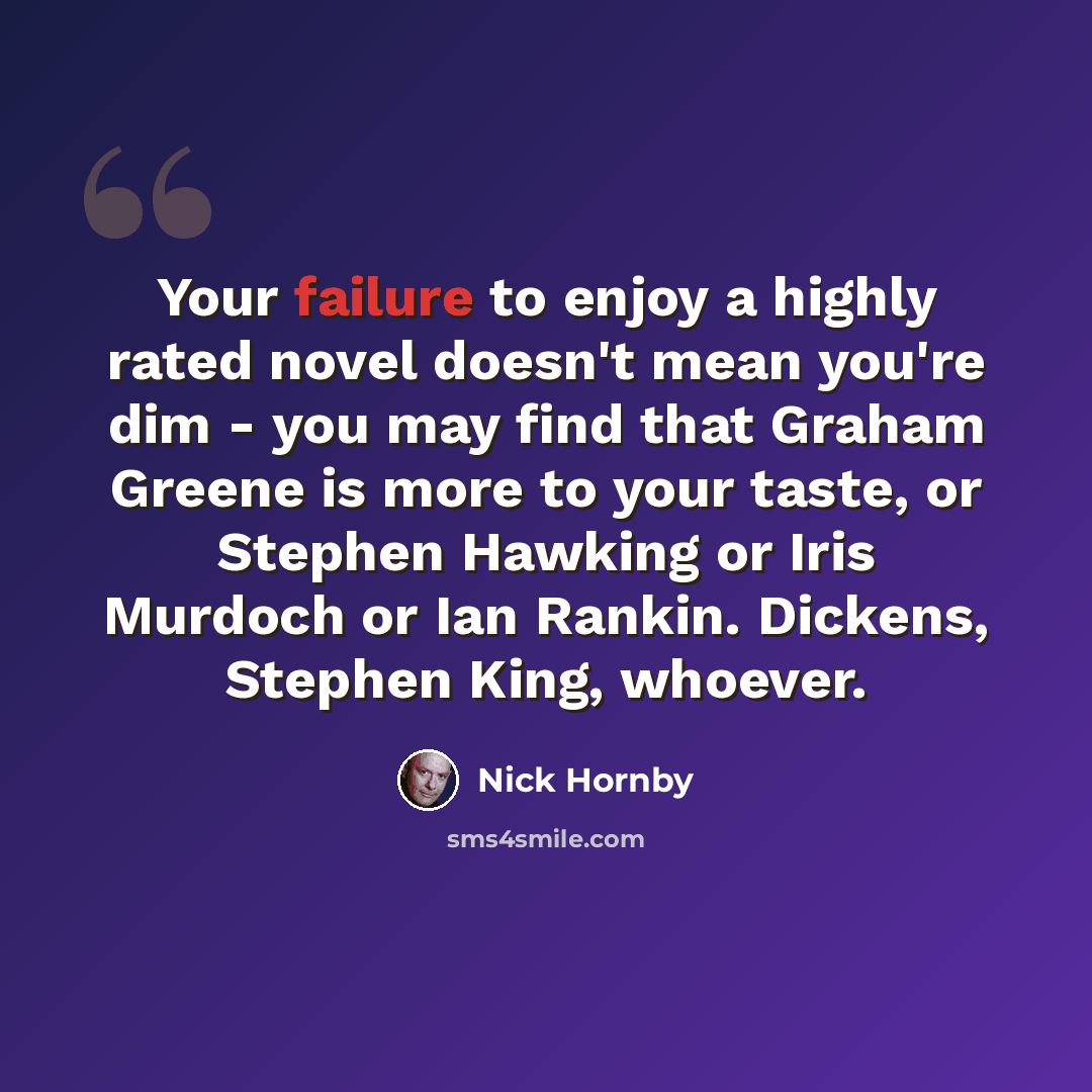 “Your failure to enjoy a highly rated novel doesn't mean you're dim - you may find that Graham Greene is more to your taste, or Stephen Hawking or Iris Murdoch or Ian Rankin. Dickens, Stephen King, whoever.” quote by Nick Hornby