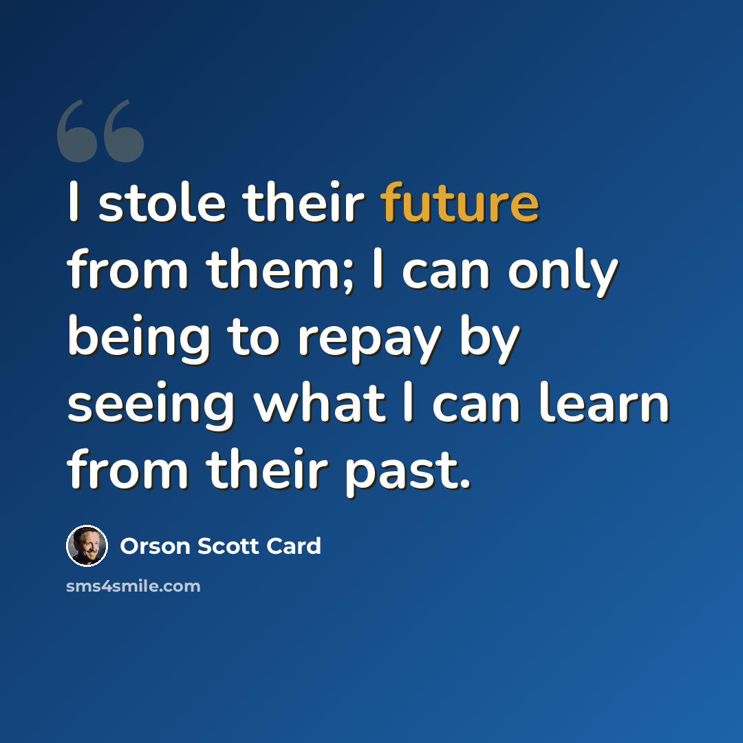 “I stole their future from them; I can only being to repay by seeing what I can learn from their past.” quote by Orson Scott Card