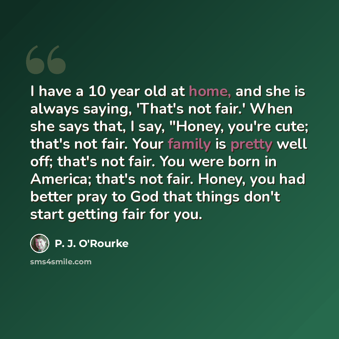 “I have a 10 year old at home, and she is always saying, 'That's not fair.' When she says that, I say, "Honey, you're cute; that's not fair. Your family is pretty well off; that's not fair. You were born in America; that's not fair. Honey, you had better pray to God that things don't start getting…” quote by P. J. O'Rourke