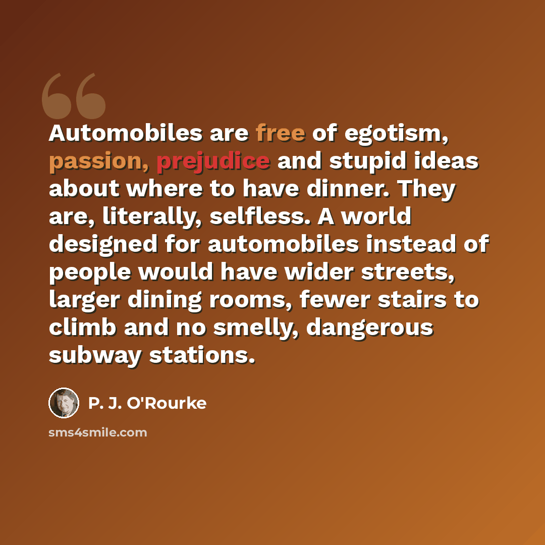 “Automobiles are free of egotism, passion, prejudice and stupid ideas about where to have dinner. They are, literally, selfless. A world designed for automobiles instead of people would have wider streets, larger dining rooms, fewer stairs to climb and no smelly, dangerous subway stations.” quote by P. J. O'Rourke
