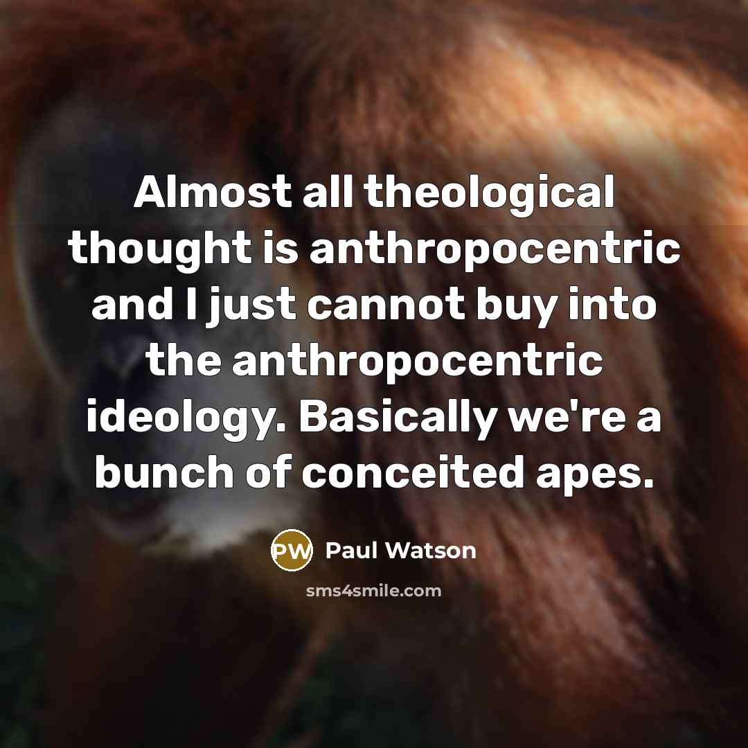 “Almost all theological thought is anthropocentric and I just cannot buy into the anthropocentric ideology. Basically we're a bunch of conceited apes.” quote by Paul Watson