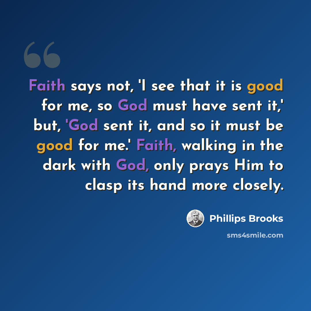 “Faith says not, 'I see that it is good for me, so God must have sent it,' but, 'God sent it, and so it must be good for me.' Faith, walking in the dark with God, only prays Him to clasp its hand more closely.” quote by Phillips Brooks