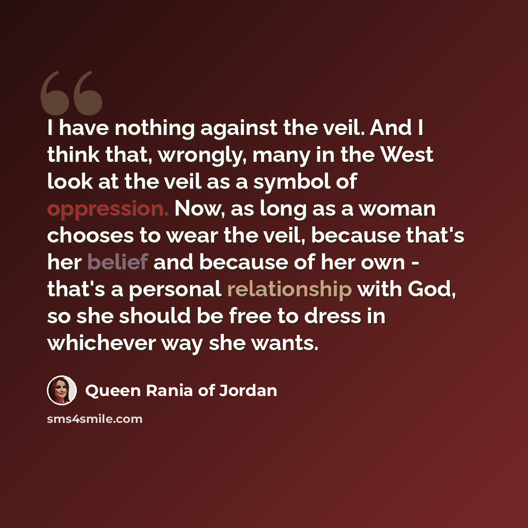 “I have nothing against the veil. And I think that, wrongly, many in the West look at the veil as a symbol of oppression. Now, as long as a woman chooses to wear the veil, because that's her belief and because of her own - that's a personal relationship with God, so she should be free to dress in…” quote by Queen Rania of Jordan