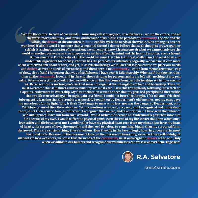 “We are the center. In each of our minds - some may call it arrogance, or selfishness - we are the center, and all the world moves about us, and for us, and because of us. This is the paradox of community, the one and the whole, the desires of the one often in direct conflict with the needs of the…” quote by R.A. Salvatore
