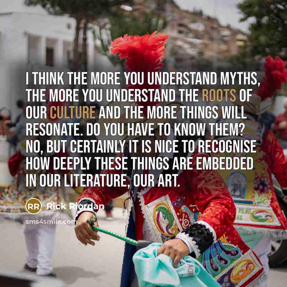 “I think the more you understand myths, the more you understand the roots of our culture and the more things will resonate. Do you have to know them? No, but certainly it is nice to recognise how deeply these things are embedded in our literature, our art.” quote by Rick Riordan