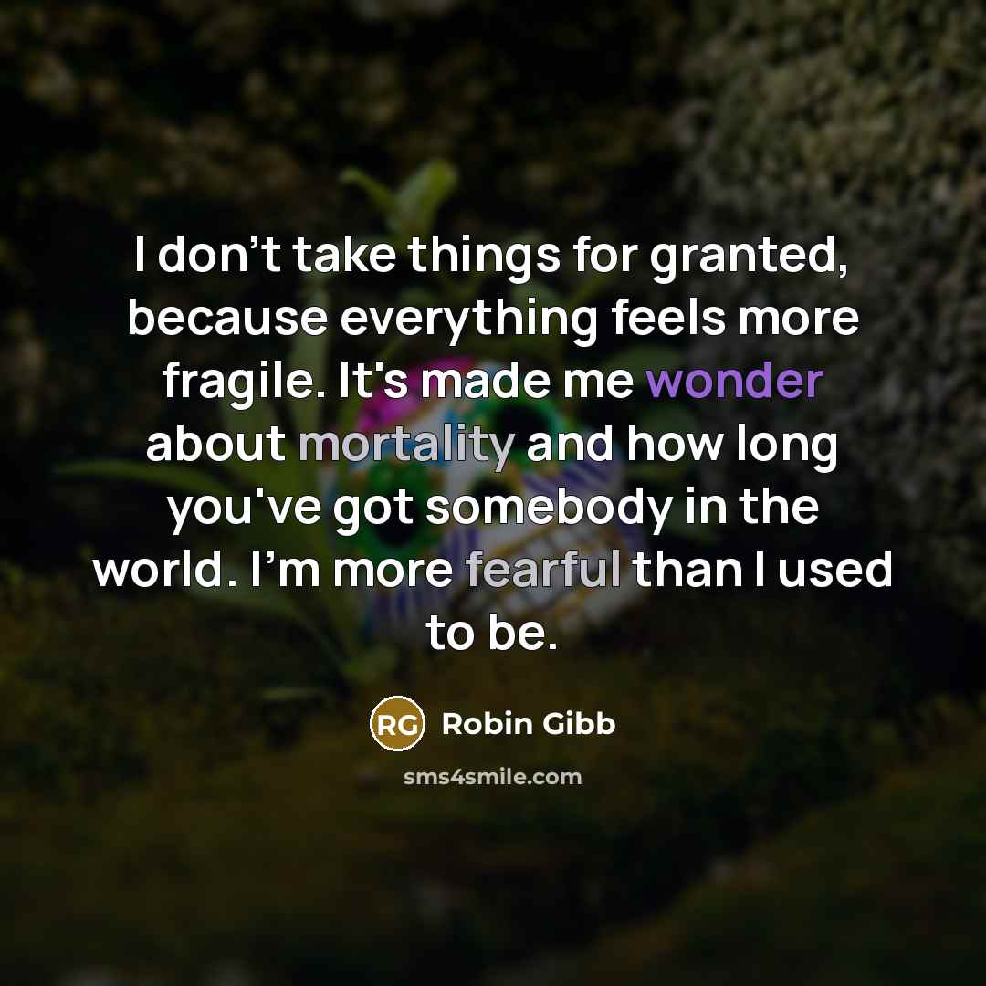 “I don't take things for granted, because everything feels more fragile. It's made me wonder about mortality and how long you've got somebody in the world. I'm more fearful than I used to be.” quote by Robin Gibb