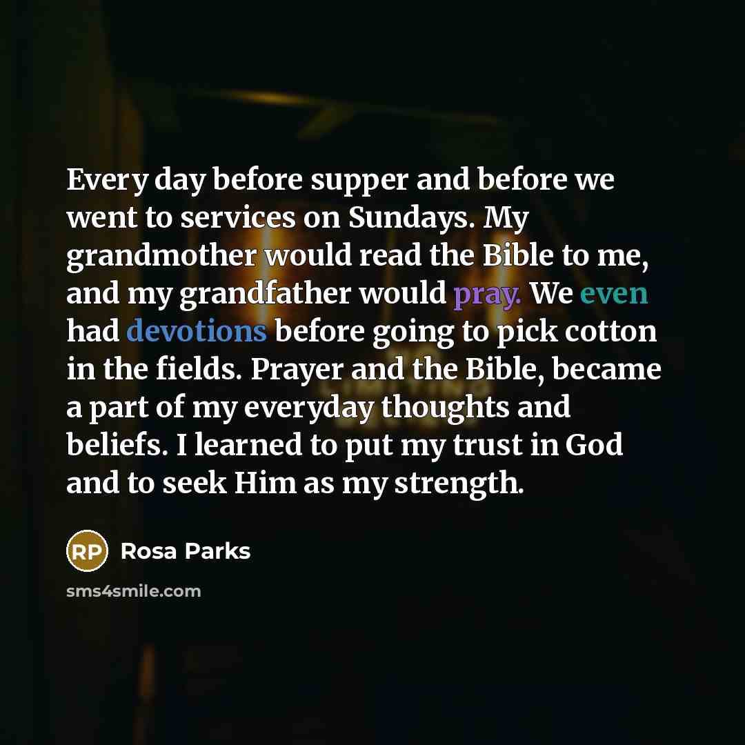 “Every day before supper and before we went to services on Sundays. My grandmother would read the Bible to me, and my grandfather would pray. We even had devotions before going to pick cotton in the fields. Prayer and the Bible, became a part of my everyday thoughts and beliefs. I learned to put my…” quote by Rosa Parks